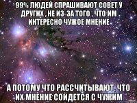 99% людей спрашивают совет у других , не из-за того , что им интересно чужое мнение А потому что рассчитывают, что их мнение сойдется с чужим