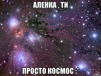 Аленка , ти просто космос :*