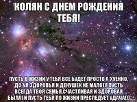 Колян с днем рождения тебя! Пусть в жизни у тебя все будет просто а*хуенно, до*уя здоровья и денушек не мало))! Пусть всегда твоя семья,счастливая и здоровая была! И пусть тебя по жизни преследует удача!))