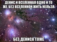 Денис и Вселенная одно и то же, без вселенной жить нельзя без дениса тоже