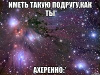 Иметь такую подругу,как ты Ахеренно:*