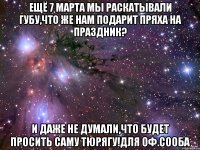 ЕЩЁ 7 МАРТА МЫ РАСКАТЫВАЛИ ГУБУ,ЧТО ЖЕ НАМ ПОДАРИТ ПРЯХА НА ПРАЗДНИК? И ДАЖЕ НЕ ДУМАЛИ,ЧТО БУДЕТ ПРОСИТЬ САМУ ТЮРЯГУ!для оф.сооба