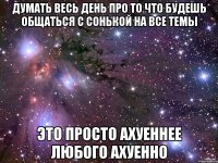 думать весь день про то что будешь общаться с сонькой на все темы это просто ахуеннее любого ахуенно