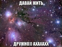 ДАвай Жить Дружно)) ахахахх