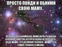 Просто пойди и обними свою маму.. Ведь когда обнимаешь маму,испытываешь ахуенное чувство,которое некак не передать.. Ведь мама - это великий человек.. Мама - это самое главное в жизни..