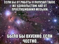 Если бы от работы я получал такое же удовольствие как от прослушивания музыки было бы охуенно, если честно