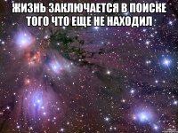 Жизнь заключается в поиске того что еще не находил 