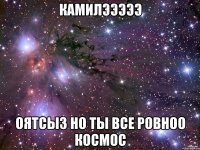 КАМИЛЭЭЭЭЭ оятсыз но ты все ровноо космос