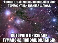 У всех есть знакомы который вечно тормозит как ебанная шлюха Которого прозвали Гуманоид попоашвильный