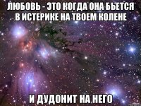 Любовь - это когда она бьется в истерике на твоем колене и дудонит на него