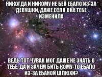 НИКОГДА И НИКОМУ НЕ БЕЙ ЕБАЛО ИЗ-ЗА ДЕВУШКИ, ДАЖЕ ЕСЛИ ОНА ТЕБЕ ИЗМЕНИЛА ВЕДЬ ТОТ ЧУВАК МОГ ДАЖЕ НЕ ЗНАТЬ О ТЕБЕ. ДА И ЗАЧЕМ БИТЬ КОМУ-ТО ЕБАЛО ИЗ-ЗА ЕБАНОЙ ШЛЮХИ?