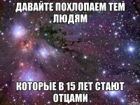 Давайте похлопаем тем людям которые в 15 лет стают отцами