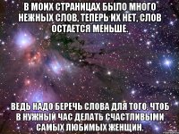 В моих страницах было много нежных слов, Теперь их нет, слов остается меньше. Ведь надо беречь слова для того, чтоб в нужный час Делать счастливыми самых любимых женщин.