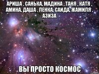 Ариша , Санька, Мадина , Таня , Катя , Амина, Даша , Ленка, Саида, Жамиля , Азиза вы просто КОСМОС