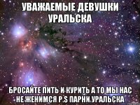 Уважаемые девушки Уральска бросайте пить и курить а то мы нас не женимся P.S Парни Уральска