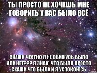 Ты просто не хочешь мне говорить у вас было всё Скажи честно я не обижусь было или нет??? Я знаю что было просто скажи что было и я Успокоюсь