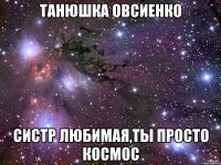 Танюшка Овсиенко Систр любимая,ты просто космос