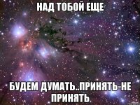 Над тобой еще Будем думать..Принять-не принять