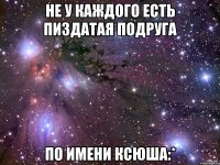 не у каждого есть пиздатая подруга по имени ксюша:*