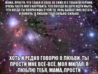 мама, прости, что такая я злая, не сижу я с тобой вечерами. очень часто могу нагрубить, что посуду не хочу идти мыть. что когда ты попросишь о чём-то, лень бывает мне встать и помочь. я люблю тебя сильно-сильно, хоть и редко говорю о любви. ты прости мне всё-всё, моя милая, я люблю тебя, мама, прости