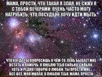 мама, прости, что такая я злая, не сижу я с тобой вечерами. очень часто могу нагрубить, что посуду не хочу идти мыть. что когда ты попросишь о чём-то, лень бывает мне встать и помочь. я люблю тебя сильно-сильно, хоть и редко говорю о любви. ты прости мне всё-всё, моя милая, я люблю тебя, мама, прости