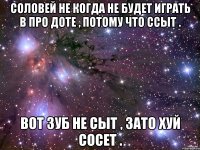 Соловей не когда не будет играть в про Доте , потому что ссыт . Вот Зуб не сыт , зато хуй сосет .