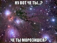 ну вот че ты...? че ты морозишся?