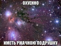 ОХУЕННО ИМЕТЬ РЖАЧНОЮ ПОДРУШКУ