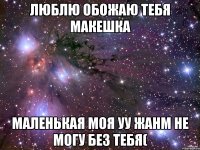 люблю обожаю тебя Макешка маленькая моя уу жанм не могу без тебя(