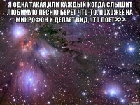 Я одна такая,или каждый когда слышит любимую песню берет что-то, похожее на микрофон и делает вид,что поет??? 