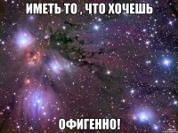 Иметь то , что хочешь Офигенно!