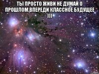 Ты просто живи не думай о прошлом.Впереди классное будущее ))) 