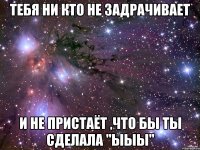 Тебя ни кто не задрачивает и не пристаёт ,что бы ты сделала "ыыы"