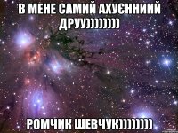 в мене самий ахуєнниий друу)))))))) РОМЧИК ШЕВЧУК))))))))