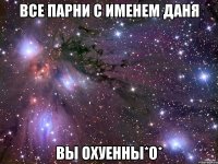 Все парни с именем Даня Вы охуенны*O*