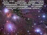 За газ... . за свет... ... . за интернет... ... ... за новый счетчик на подъезд... ... ... ... . . за сына в садик... . домофон... ... . . налоги... ... пенсионный фонд... . . за ссуду в банк ... и на мобильник... ... . . и на продукты в холодильник... ... . . авто заправить... курсы. . хата... ... А ТЫ БЫЛА ВООБЩЕ, зарплата? 