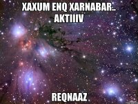 xaxum enq xarnabar.. aktiiiv reqnaaz