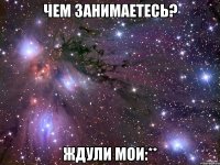 Чем занимаетесь? Ждули мои:**