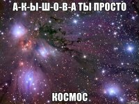 А-К-Ы-Ш-О-В-А ты просто КОСМОС