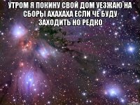 утром я покину свой дом уезжаю на сборы ахахаха если че буду заходить но редко 