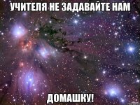 Учителя не задавайте нам ДОМАШКУ!