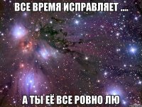 Все время исправляет .... А ты её все ровно лю