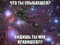что ты улыбаешся? видишь,ты мне нравишся??