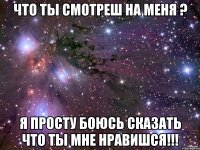 Что ты смотреш на меня ? Я просту боюсь сказать что ты мне нравишся!!!
