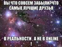 Вы что совсем забыли?Что самые лучшие друзья в реальности , а не в Online !