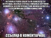 ВСТУПАЙ В ГРУППУ ЗАБЕЙ ТЫ НЕ ПОЖЕЛЕЕШ,ТЫ ВСТРЕТИШЬ ,ВЕСЁЛЫЕ СТАТУСЫ СМАШНЫЕ КАРТИНКИ КОМИИКСЫ, И ЕСЛИ ХОЧЕШЬ ТОЖЕ МОЖЕШ ДЕЛИТСЯ СО ВСЕМ МИРОМ СВОИМИ КОМИКСОМИ. ССЫЛКА В КОМЕНТАРИЯХ.