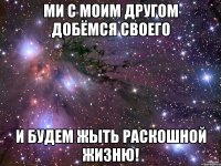 Ми с моим другом добёмся своего И будем жыть раскошной жизню!