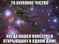 То охуенное чуство Когда нашел консерву и открывашку в одном доме