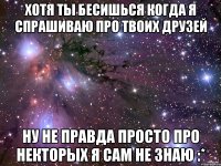 Хотя ты бесишься когда я спрашиваю про твоих друзей ну не правда просто про некторых я сам не знаю :*