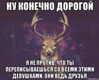 Ну конечно дорогой Я не против, что ты переписываешься со всеми этими девушками, они ведь друзья